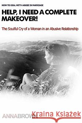 Help, I Need a Complete Makeover: The Soulful Cry of a Woman in an Abusive Relationship Anna Brown 9781453649176 Createspace