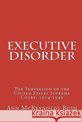 Executive Disorder: The Subversion of the United States Supreme Court, 1914-1940 Ann McReynolds Bush Cornelia Wendell Bush 9781453652640 Createspace