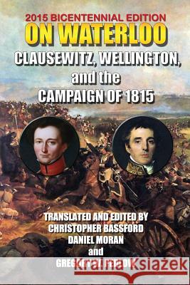 On Waterloo: Clausewitz, Wellington, and the Campaign of 1815 And Wellingto Clausewit Christopher Bassford Daniel Moran 9781453701508 Createspace