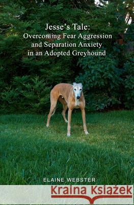 Jesse's Tale: Overcoming Fear Aggression and Separation Anxiety in an Adopted Greyhound: How to Care For and Train an Adopted Racing Webster, Elaine 9781453715260 Createspace