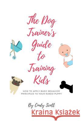 The Dog Trainer's Guide To Training Kids: Applying Basic Training Principles To Your Naked Puppy Cindy Scott 9781453720820