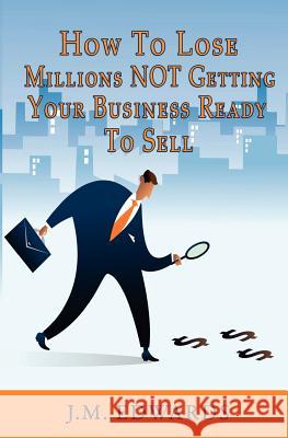 How To Lose Millions NOT Getting Your Business Ready To Sell Edwards, J. M. 9781453727843 Createspace