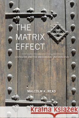 The Matrix Effect: Hispanism and the Ideological Unconscious Malcolm Read 9781453739488