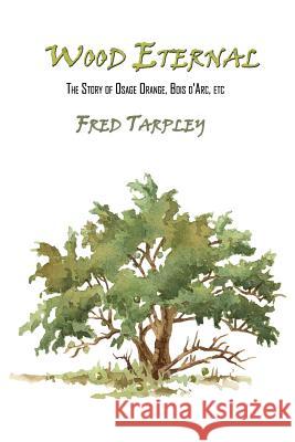 Wood Eternal: The Story of Osage Orange, Bois d'Arc, etc. Fred Tarpley 9781453740613 Createspace Independent Publishing Platform