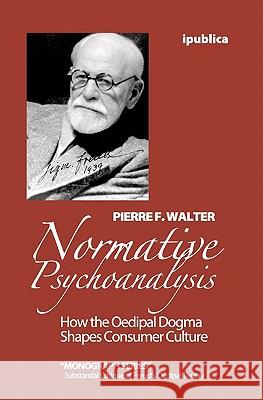 Normative Psychoanalysis: How the Oedipal Dogma Shapes Consumer Culture Pierre F. Walter 9781453744314 Createspace