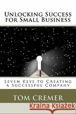 Unlocking Success for Small Business: Seven Keys to Creating a Successful Company Tom Cremer 9781453744581 Createspace