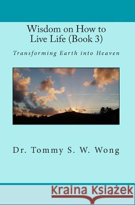 Wisdom on How to Live Life (Book 3): Transforming Earth Into Heaven Dr Tommy S. W. Wong 9781453750575 Createspace