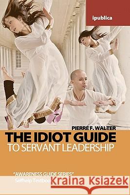 The Idiot Guide to Servant Leadership: Awareness Guide / Selfhelp Textbook Pierre F. Walter 9781453765890 Createspace