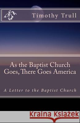 As the Baptist Church Goes, There Goes America: A Letter to the Baptist Church MR Timothy Lane Trull 9781453775783