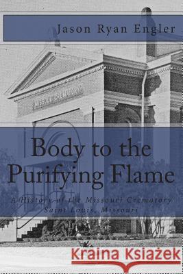 Body to the Purifying Flame: A History of the Missouri Crematory Association, Saint Louis, Missouri Jason Ryan Engler 9781453804759