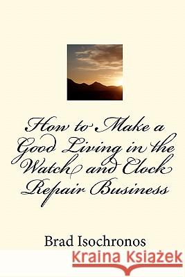How to Make a Good Living in the Watch and Clock Repair Business Brad Isochronos 9781453810064 Createspace