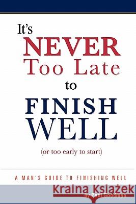 It's Never Too Late to Finish Well: A Man's Guide to Finishing Well Paul Goodman 9781453810804