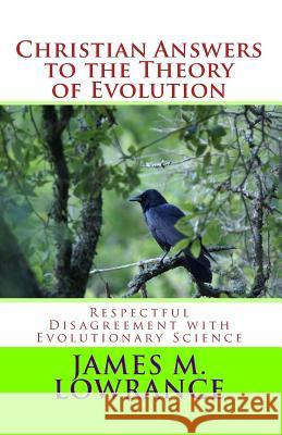 Christian Answers to the Theory of Evolution: Respectful Disagreement with Evolutionary Science James M. Lowrance 9781453814994