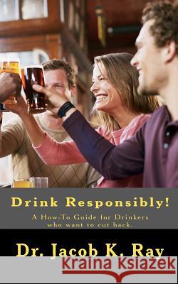 Drink Responsibly!: A How-To Guide for Drinkers who want to cut back. Ray, Jacob K. 9781453821077 Createspace