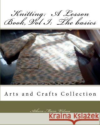 Knitting: A Lesson Book, Volume I the Basics: Arts and Crafts Collection Atheen Marie Wilson Atheen Marie Wilson 9781453822111 Createspace