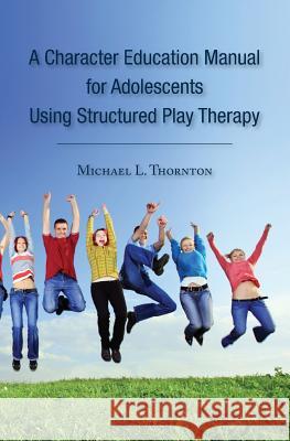 A Character Education Manual for Adolescents Using Structured Play Therapy Michael L. Thornton 9781453832981