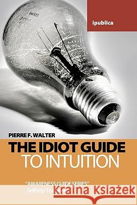 The Idiot Guide to Intuition: Awareness Guide / Selfhelp Textbook Pierre F. Walter 9781453833636 Createspace