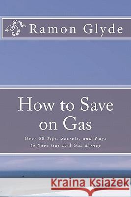 How to Save on Gas: Over 50 Tips, Secrets, and Ways to Save Gas and Gas Money Ramon Glyde 9781453835562