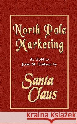 North Pole Marketing: Santa's Secrets for Successful Marketing, Fulfillment and Customer Service John M. Chilson 9781453842317 Createspace