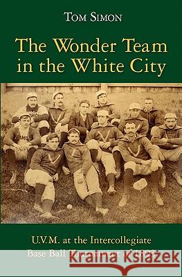 The Wonder Team in the White City: U.V.M. at the Intercollegiate Base Ball Tournament of 1893 Tom Simon 9781453847312 Createspace