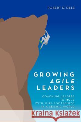 Growing Agile Leaders: Coaching Leaders to Move with Sure-Footedness in a Seismic World Robert D. Dale 9781453856840 Createspace