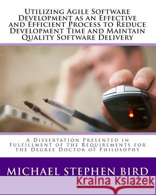 Utilizing Agile Software Development as an Effective and Efficient Process to Reduce Development Time and Maintain Quality Software Delivery: A Disser Michael Stephen Bird 9781453868874 Createspace