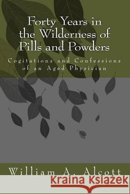 Forty Years in the Wilderness of Pills and Powders: Cogitations and Confessions of an Aged Physician William a. Alcott 9781453876770 Createspace