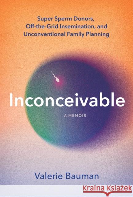 Inconceivable: Super Sperm Donors, Off-the-Grid Insemination, and Unconventional Family Planning Valerie Bauman 9781454957232