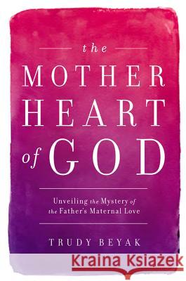 The Mother Heart of God: Unveiling the Mystery of the Father's Maternal Love Trudy Beyak 9781455527762 0