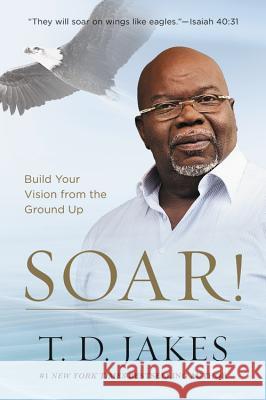 Soar!: Build Your Vision from the Ground Up T. D. Jakes 9781455553907 Faithwords