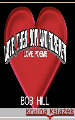 Love, Then, Now And Forever: Love Poems By Bob Hill Hill, Bob 9781456317980 Createspace