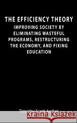 The Efficiency Theory: Improving society by eliminating wasteful programs, restructuring the economy, and fixing education Archer, Timothy Scott 9781456320072