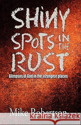 Shiny Spots In The Rust: Glimpses of God in the strangest places Robertson, Mike 9781456322588 Createspace