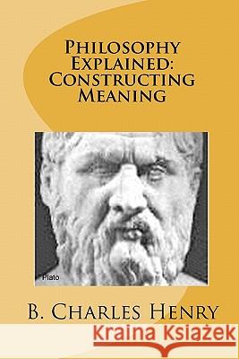 Philosophy Explained: Constructing Meaning: The Art of Philosophy B. Charles Henry 9781456331313 Createspace