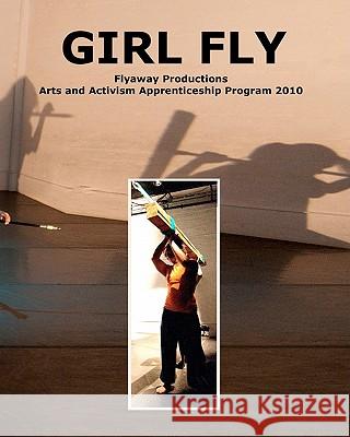 Girl Fly: Flyaway Productions Arts and Activism Apprenticeship Program 2010 Jo Kreiter Jennifer Chien Jessica Robinson Love 9781456349011 Createspace