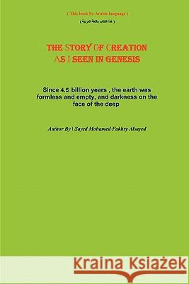 The Story of Creation as I Seen in Genesis: Since 4.5 Billion Years, the Earth Was Formless and Empty, and Darkness on the Face of the Deep Sayed Mohamed Fakhry Alsayed 9781456359621 