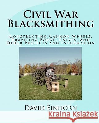 Civil War Blacksmithing: Constructing Cannon Wheels, Traveling Forge, Knives, and Other Projects and Information MR David Michael Einhorn 9781456364816 Createspace