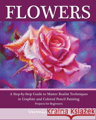 Flowers: A Step-By-Step Guide to Master Realist Techniques in Graphite and Colored Pencil Painting: Drawing Projects for Beginn Veronica Winters 9781456378783 Createspace