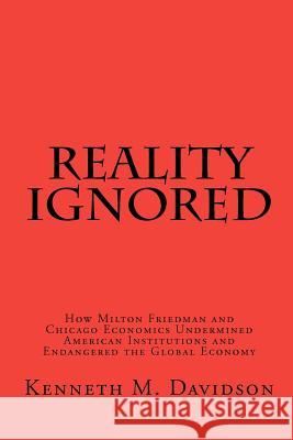 Reality Ignored: How Milton Friedman and Chicago Economics Undermined American Institutions and Endangered the Global Economy Kenneth M. Davidson 9781456391867