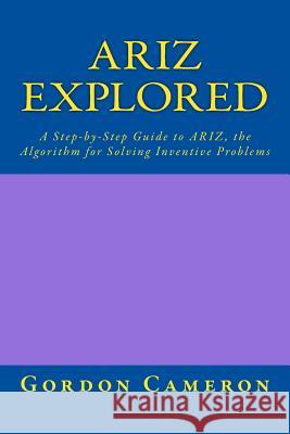 Ariz Explored: A step-by-step guide to ARIZ, the Algorithm for Solving Inventive Problems Cameron, Gordon 9781456443597 Createspace