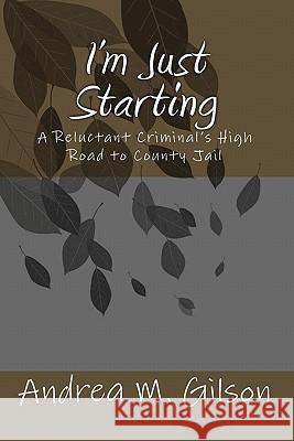 I'm Just Starting: A Reluctant Criminal's High Road to County Jail Andrea M. Gilson 9781456469382