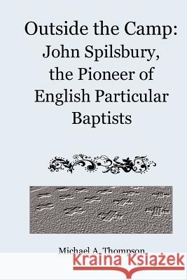 Outside the Camp: John Spilsbury, the Pioneer of English Particular Baptists Michael A. Thompson 9781456526641 Createspace