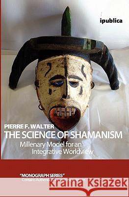 The Science of Shamanism: Millenary Model for an Integrative Worldview Pierre F. Walter 9781456585853 Createspace