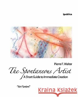 The Spontaneous Artist: A Short Guide to Immediate Creation Pierre F. Walter 9781456594893 Createspace