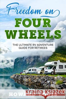 Freedom on Four Wheels: The Ultimate RV Adventure Guide for Retirees Howard Louis 9781456650810