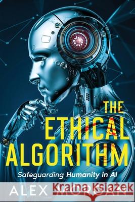 The Ethical Algorithm: Safeguarding Humanity in AI Alex Morgan 9781456653453