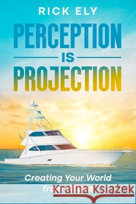 Perception is Projection: Creating Your World from Within Rick Ely 9781456677152