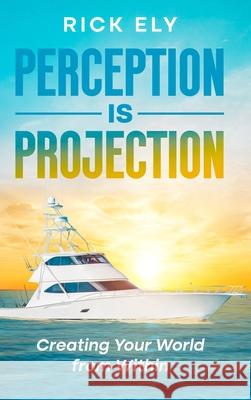 Perception is Projection: Creating Your World from Within Rick Ely 9781456677169