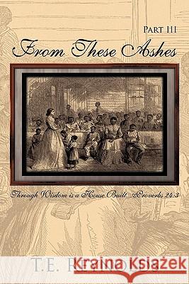 From These Ashes Part III: Through Wisdom is a House Built...Proverbs 24:3 T.E. Reynolds 9781456701161 AuthorHouse