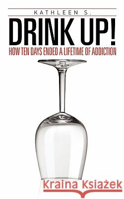 Drink Up!: How Ten Days Ended a Lifetime of Addiction Kathleen S 9781456710538 Authorhouse